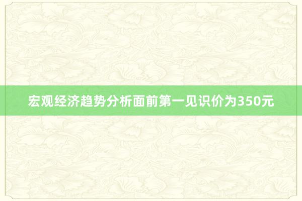 宏观经济趋势分析面前第一见识价为350元