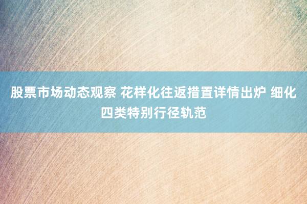 股票市场动态观察 花样化往返措置详情出炉 细化四类特别行径轨范