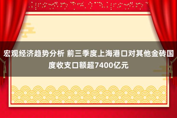 宏观经济趋势分析 前三季度上海港口对其他金砖国度收支口额超7400亿元