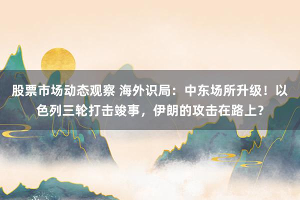 股票市场动态观察 海外识局：中东场所升级！以色列三轮打击竣事，伊朗的攻击在路上？