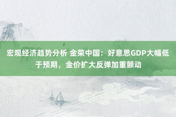 宏观经济趋势分析 金荣中国：好意思GDP大幅低于预期，金价扩大反弹加重颤动