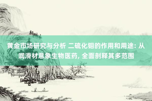 黄金市场研究与分析 二硫化钼的作用和用途: 从润滑材意象生物医药, 全面剖释其多范围