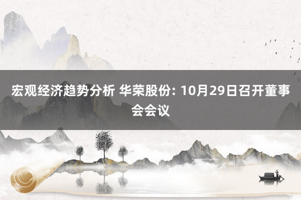 宏观经济趋势分析 华荣股份: 10月29日召开董事会会议