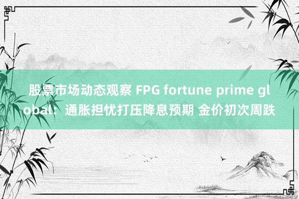 股票市场动态观察 FPG fortune prime global：通胀担忧打压降息预期 金价初次周跌