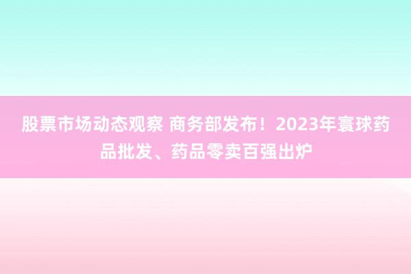 股票市场动态观察 商务部发布！2023年寰球药品批发、药品零卖百强出炉