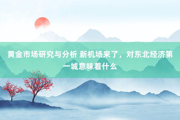 黄金市场研究与分析 新机场来了，对东北经济第一城意味着什么