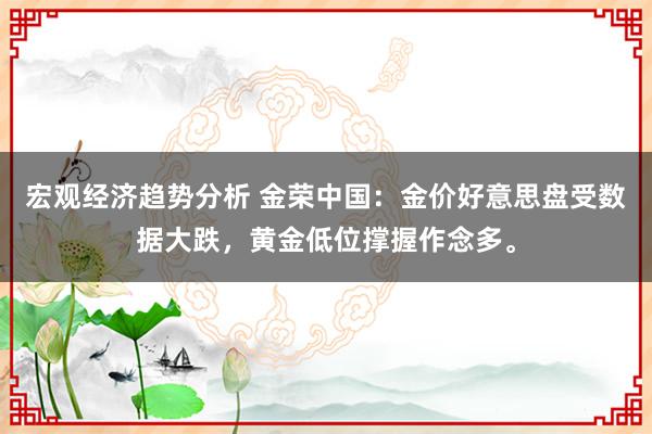 宏观经济趋势分析 金荣中国：金价好意思盘受数据大跌，黄金低位撑握作念多。