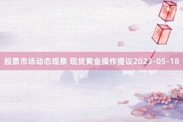 股票市场动态观察 现货黄金操作提议2023-05-18