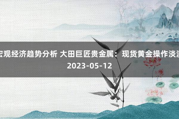 宏观经济趋势分析 大田巨匠贵金属：现货黄金操作淡漠2023-05-12