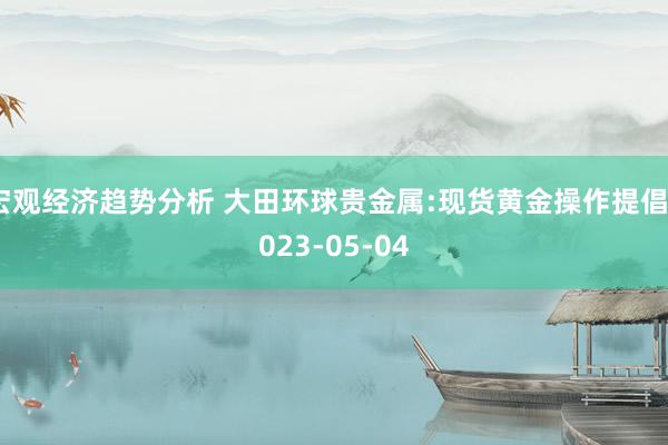 宏观经济趋势分析 大田环球贵金属:现货黄金操作提倡2023-05-04