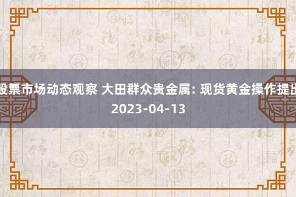 股票市场动态观察 大田群众贵金属: 现货黄金操作提出2023-04-13