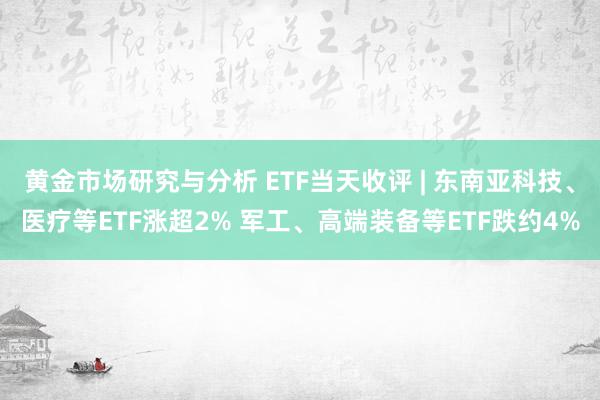 黄金市场研究与分析 ETF当天收评 | 东南亚科技、医疗等ETF涨超2% 军工、高端装备等ETF跌约4%