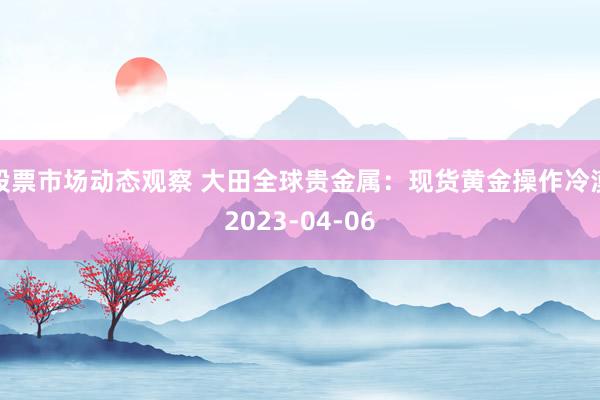 股票市场动态观察 大田全球贵金属：现货黄金操作冷漠2023-04-06