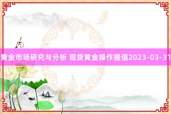 黄金市场研究与分析 现货黄金操作提倡2023-03-31