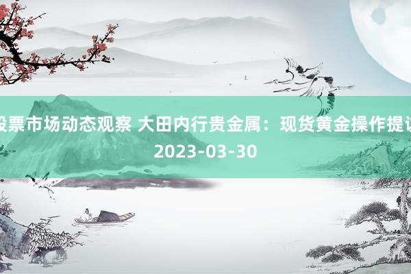 股票市场动态观察 大田内行贵金属：现货黄金操作提议2023-03-30