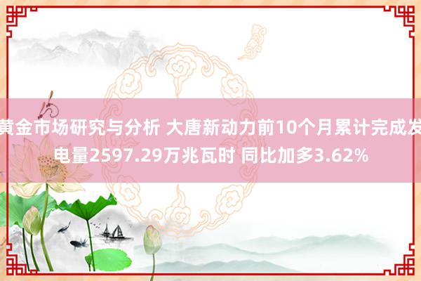 黄金市场研究与分析 大唐新动力前10个月累计完成发电量2597.29万兆瓦时 同比加多3.62%