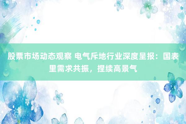 股票市场动态观察 电气斥地行业深度呈报：国表里需求共振，捏续高景气