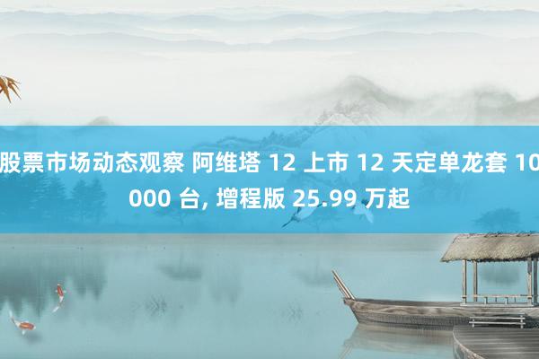 股票市场动态观察 阿维塔 12 上市 12 天定单龙套 10000 台, 增程版 25.99 万起