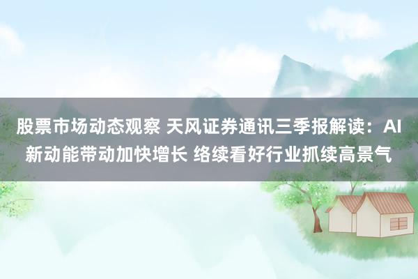 股票市场动态观察 天风证券通讯三季报解读：AI新动能带动加快增长 络续看好行业抓续高景气