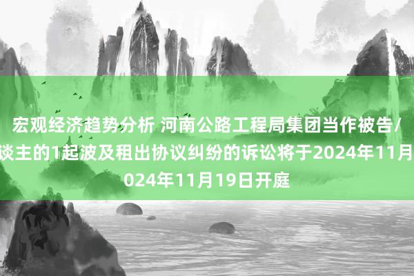 宏观经济趋势分析 河南公路工程局集团当作被告/被上诉东谈主的1起波及租出协议纠纷的诉讼将于2024年11月19日开庭