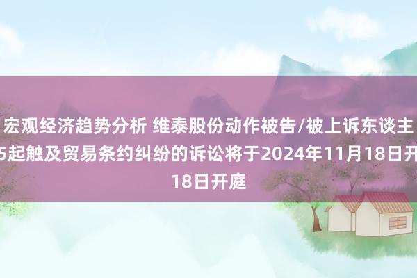 宏观经济趋势分析 维泰股份动作被告/被上诉东谈主的5起触及贸易条约纠纷的诉讼将于2024年11月18日开庭