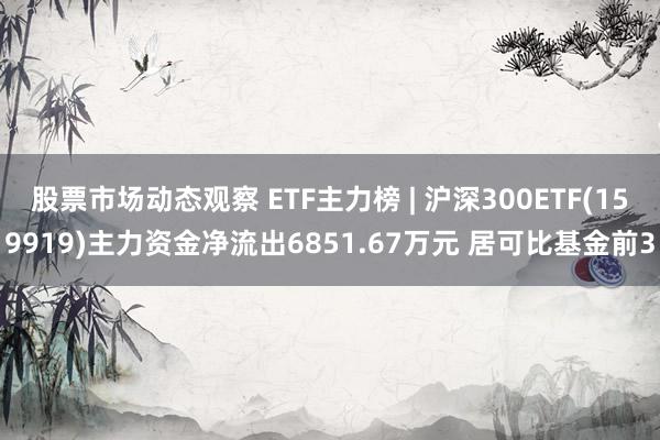 股票市场动态观察 ETF主力榜 | 沪深300ETF(159919)主力资金净流出6851.67万元 居可比基金前3