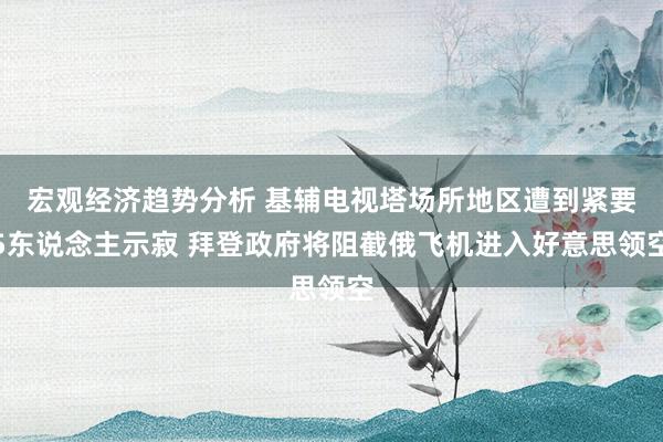 宏观经济趋势分析 基辅电视塔场所地区遭到紧要5东说念主示寂 拜登政府将阻截俄飞机进入好意思领空