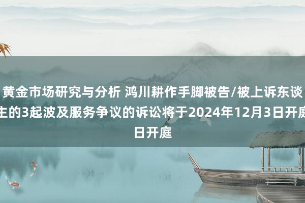 黄金市场研究与分析 鸿川耕作手脚被告/被上诉东谈主的3起波及服务争议的诉讼将于2024年12月3日开庭