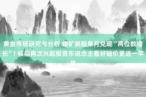 黄金市场研究与分析 铀矿类股单月兑现“两位数增长”! 核能再次兴起投资东说念主看好铀价更进一竿