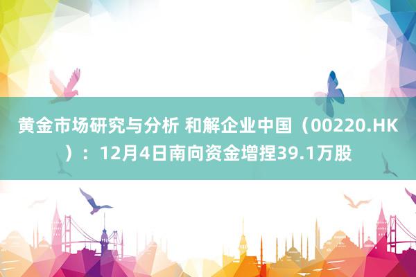 黄金市场研究与分析 和解企业中国（00220.HK）：12月4日南向资金增捏39.1万股