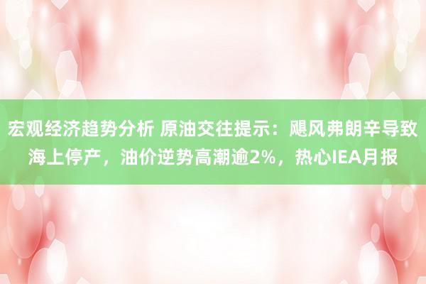 宏观经济趋势分析 原油交往提示：飓风弗朗辛导致海上停产，油价逆势高潮逾2%，热心IEA月报