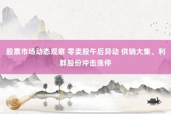 股票市场动态观察 零卖股午后异动 供销大集、利群股份冲击涨停