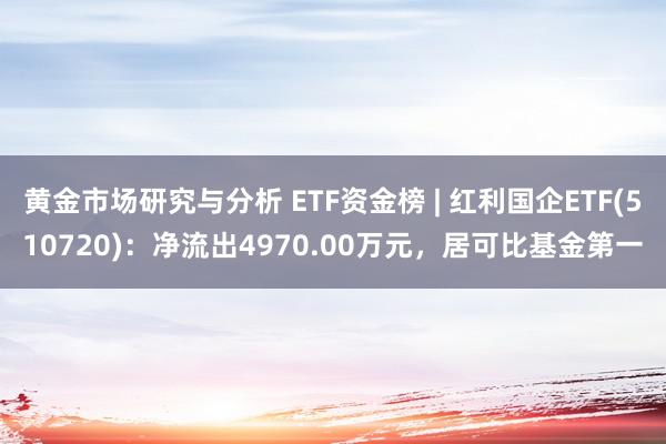 黄金市场研究与分析 ETF资金榜 | 红利国企ETF(510720)：净流出4970.00万元，居可比基金第一