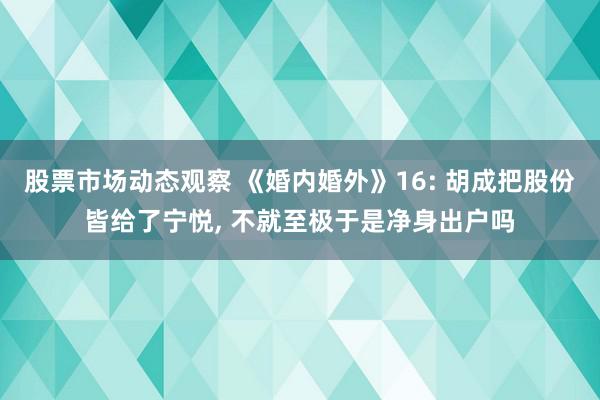 股票市场动态观察 《婚内婚外》16: 胡成把股份皆给了宁悦, 不就至极于是净身出户吗