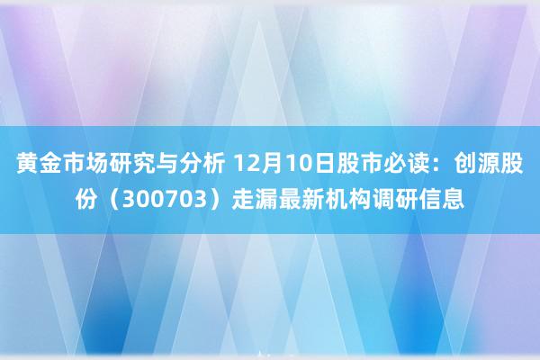 黄金市场研究与分析 12月10日股市必读：创源股份（300703）走漏最新机构调研信息