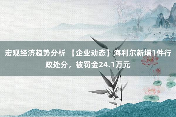 宏观经济趋势分析 【企业动态】海利尔新增1件行政处分，被罚金24.1万元