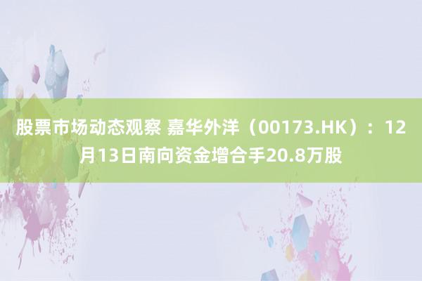 股票市场动态观察 嘉华外洋（00173.HK）：12月13日南向资金增合手20.8万股