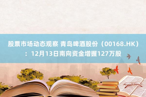 股票市场动态观察 青岛啤酒股份（00168.HK）：12月13日南向资金增握127万股