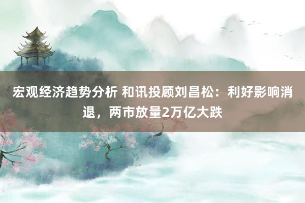 宏观经济趋势分析 和讯投顾刘昌松：利好影响消退，两市放量2万亿大跌