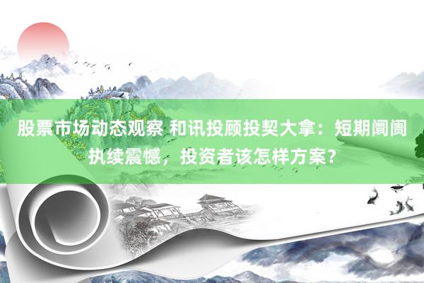 股票市场动态观察 和讯投顾投契大拿：短期阛阓执续震憾，投资者该怎样方案？