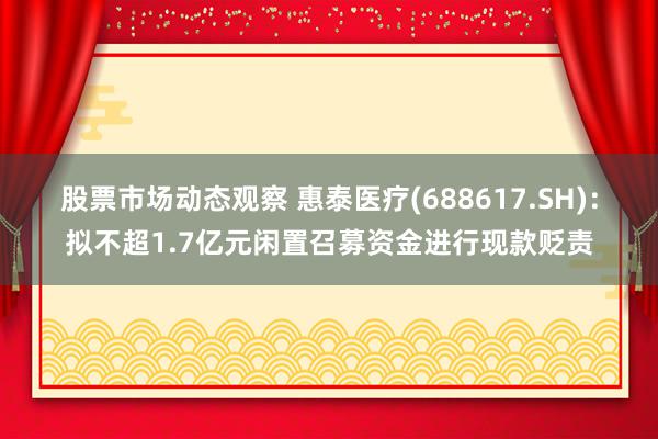 股票市场动态观察 惠泰医疗(688617.SH)：拟不超1.7亿元闲置召募资金进行现款贬责