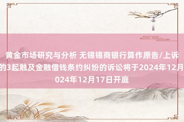 黄金市场研究与分析 无锡锡商银行算作原告/上诉东说念主的3起触及金融借钱条约纠纷的诉讼将于2024年12月17日开庭