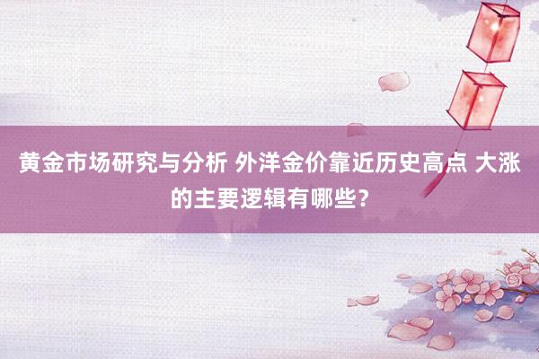 黄金市场研究与分析 外洋金价靠近历史高点 大涨的主要逻辑有哪些？