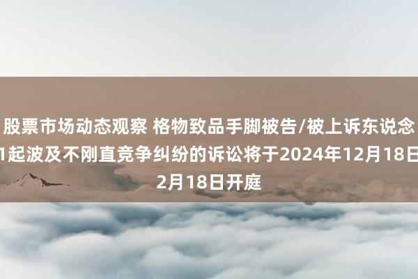 股票市场动态观察 格物致品手脚被告/被上诉东说念主的1起波及不刚直竞争纠纷的诉讼将于2024年12月18日开庭