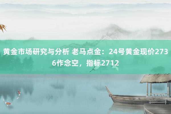 黄金市场研究与分析 老马点金：24号黄金现价2736作念空，指标2712