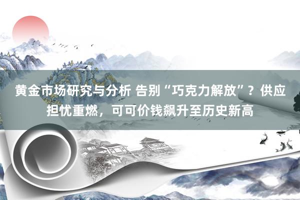 黄金市场研究与分析 告别“巧克力解放”？供应担忧重燃，可可价钱飙升至历史新高