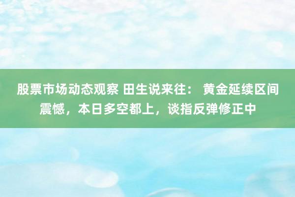 股票市场动态观察 田生说来往： 黄金延续区间震憾，本日多空都上，谈指反弹修正中