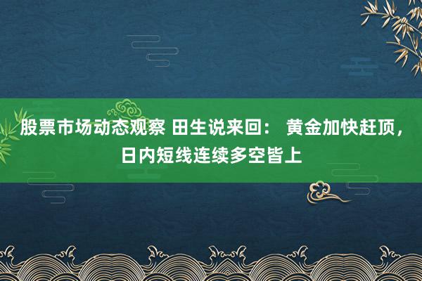 股票市场动态观察 田生说来回： 黄金加快赶顶，日内短线连续多空皆上