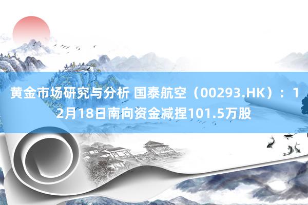 黄金市场研究与分析 国泰航空（00293.HK）：12月18日南向资金减捏101.5万股