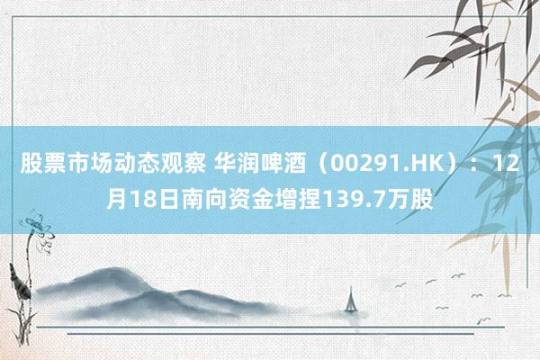 股票市场动态观察 华润啤酒（00291.HK）：12月18日南向资金增捏139.7万股